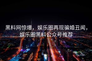 黑料网惊爆，娱乐圈再现骗婚丑闻，娱乐圈黑料公众号推荐