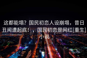 这都能塌？国民初恋人设崩塌，昔日丑闻遭起底！，国民初恋是网红[重生] 小说