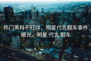 热门黑料不打烊，明星代言翻车事件曝光，明星 代言 翻车