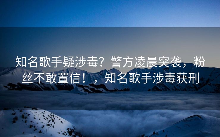知名歌手疑涉毒?警方凌晨突袭,粉丝不敢置信!,知名歌手涉毒获刑 知名歌手疑涉毒?警方凌晨突袭,粉丝不敢置信!,知名歌手涉毒获刑