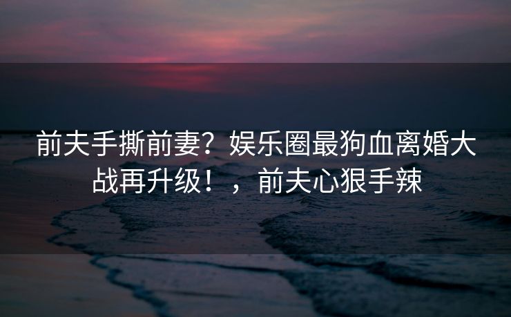 前夫手撕前妻?娱乐圈最狗血离婚大战再升级!,前夫心狠手辣 前夫手撕前妻?娱乐圈最狗血离婚大战再升级!,前夫心狠手辣