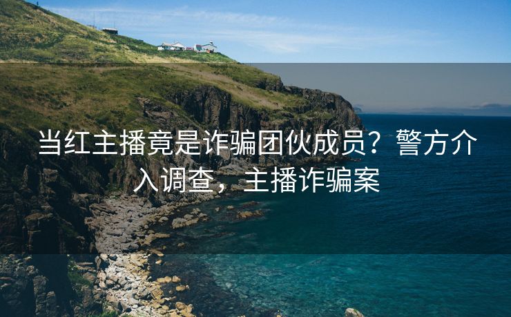 当红主播竟是诈骗团伙成员?警方介入调查,主播诈骗案 当红主播竟是诈骗团伙成员?警方介入调查,主播诈骗案