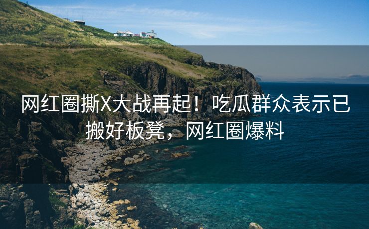 网红圈撕X大战再起！吃瓜群众表示已搬好板凳，网红圈爆料