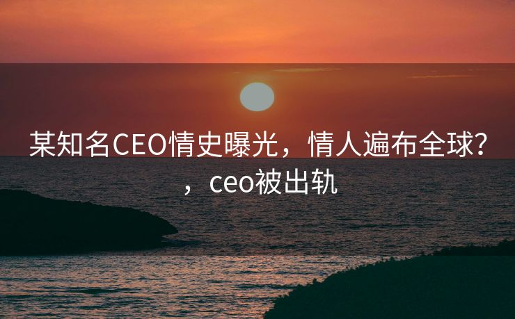 某知名CEO情史曝光,情人遍布全球?,ceo被出轨 某知名CEO情史曝光,情人遍布全球?,ceo被出轨