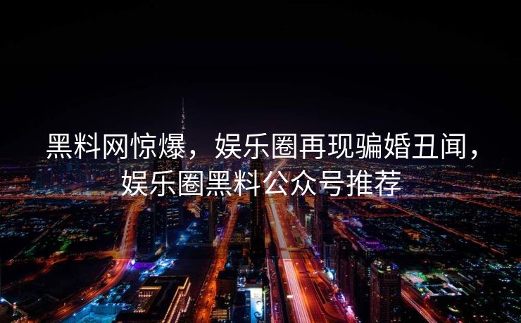 黑料网惊爆，娱乐圈再现骗婚丑闻，娱乐圈黑料公众号推荐