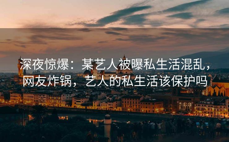 深夜惊爆:某艺人被曝私生活混乱,网友炸锅,艺人的私生活该保护吗 深夜惊爆:某艺人被曝私生活混乱,网友炸锅,艺人的私生活该保护吗