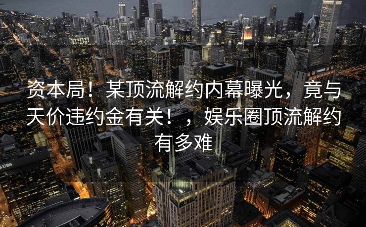 资本局!某顶流解约内幕曝光,竟与天价违约金有关!,娱乐圈顶流解约有多难 资本局!某顶流解约内幕曝光,竟与天价违约金有关!,娱乐圈顶流解约有多难