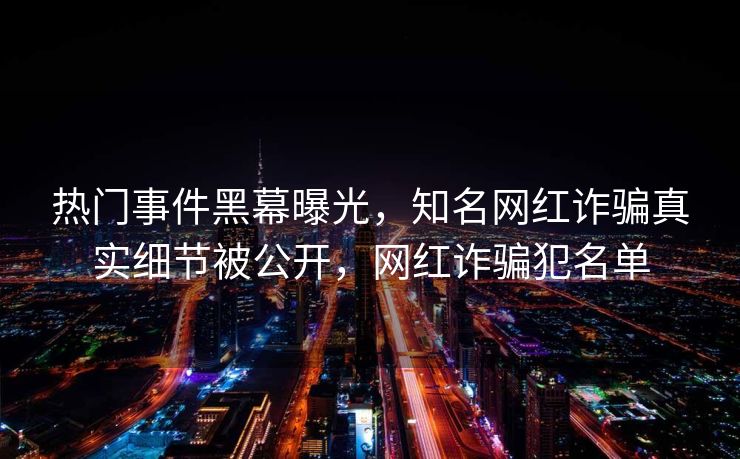 热门事件黑幕曝光,知名网红诈骗真实细节被公开,网红诈骗犯名单 热门事件黑幕曝光,知名网红诈骗真实细节被公开,网红诈骗犯名单