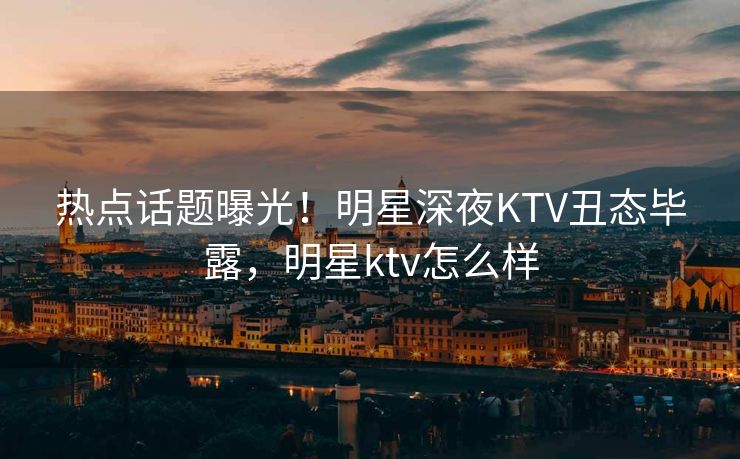 热点话题曝光!明星深夜KTV丑态毕露,明星ktv怎么样 热点话题曝光!明星深夜KTV丑态毕露,明星ktv怎么样