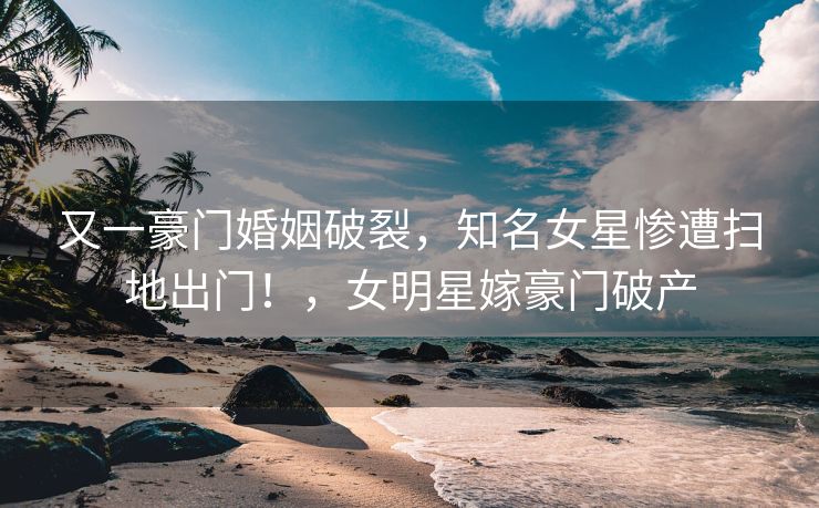 又一豪门婚姻破裂,知名女星惨遭扫地出门!,女明星嫁豪门破产 又一豪门婚姻破裂,知名女星惨遭扫地出门!,女明星嫁豪门破产