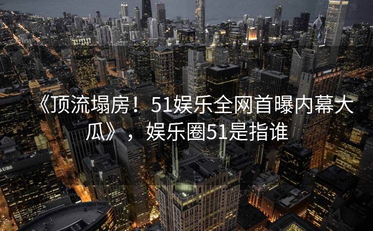 《顶流塌房!51娱乐全网首曝内幕大瓜》,娱乐圈51是指谁 《顶流塌房!51娱乐全网首曝内幕大瓜》,娱乐圈51是指谁