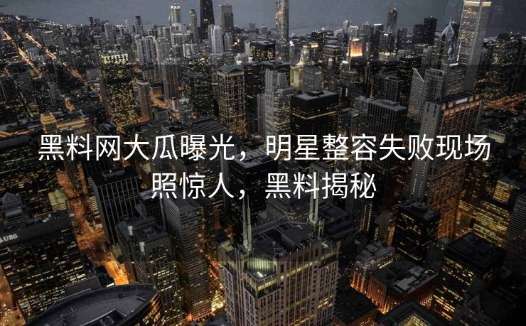 黑料网大瓜曝光,明星整容失败现场照惊人,黑料揭秘 黑料网大瓜曝光,明星整容失败现场照惊人,黑料揭秘