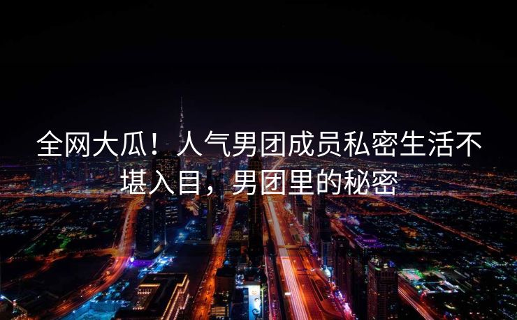 全网大瓜!人气男团成员私密生活不堪入目,男团里的秘密 全网大瓜!人气男团成员私密生活不堪入目,男团里的秘密