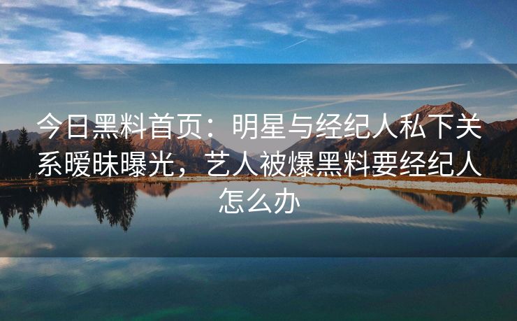 今日黑料首页:明星与经纪人私下关系暧昧曝光,艺人被爆黑料要经纪人怎么办 今日黑料首页:明星与经纪人私下关系暧昧曝光,艺人被爆黑料要经纪人怎么办