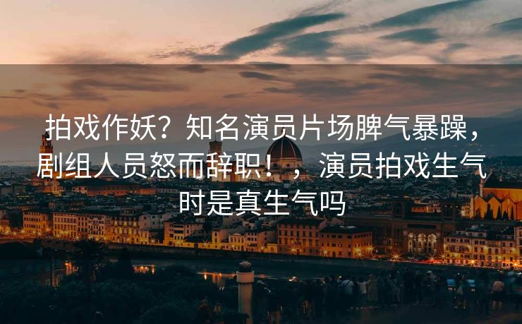 拍戏作妖?知名演员片场脾气暴躁,剧组人员怒而辞职!,演员拍戏生气时是真生气吗 拍戏作妖?知名演员片场脾气暴躁,剧组人员怒而辞职!,演员拍戏生气时是真生气吗