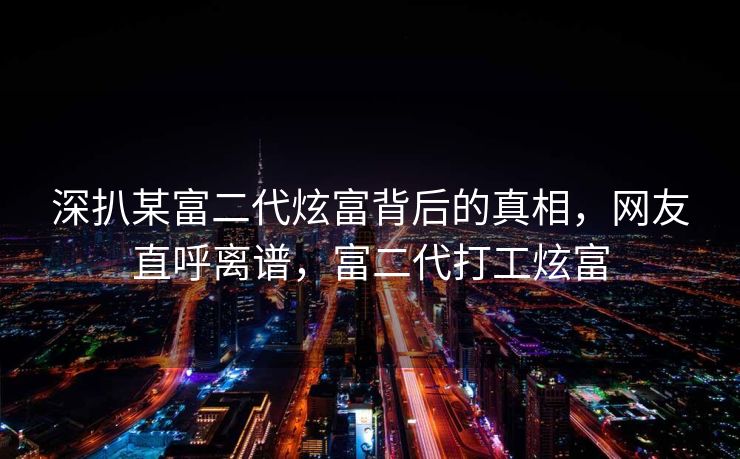 深扒某富二代炫富背后的真相,网友直呼离谱,富二代打工炫富 深扒某富二代炫富背后的真相,网友直呼离谱,富二代打工炫富