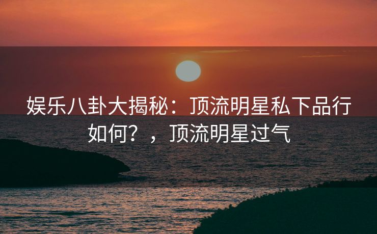 娱乐八卦大揭秘:顶流明星私下品行如何?,顶流明星过气 娱乐八卦大揭秘:顶流明星私下品行如何?,顶流明星过气