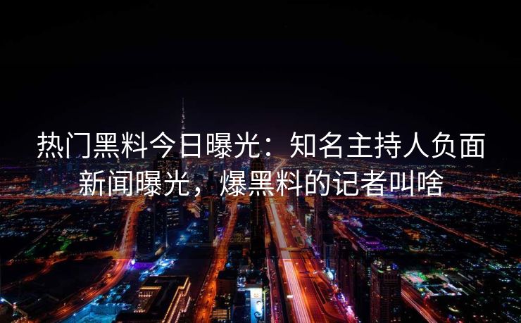 热门黑料今日曝光：知名主持人负面新闻曝光，爆黑料的记者叫啥