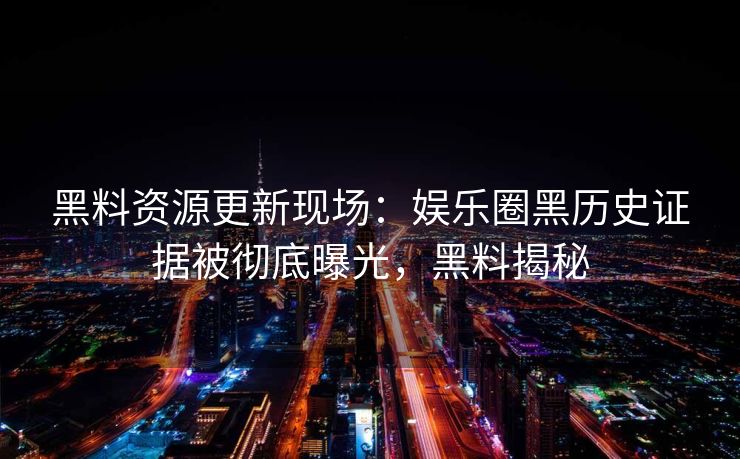 黑料资源更新现场:娱乐圈黑历史证据被彻底曝光,黑料揭秘 黑料资源更新现场:娱乐圈黑历史证据被彻底曝光,黑料揭秘