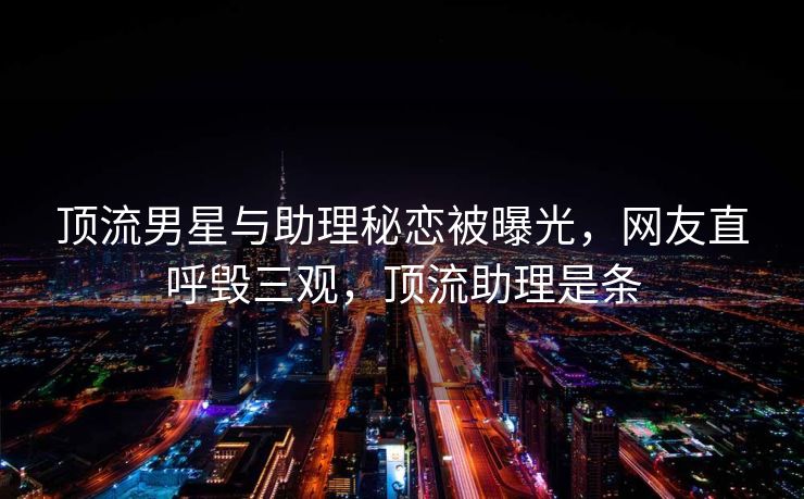 顶流男星与助理秘恋被曝光,网友直呼毁三观,顶流助理是条 顶流男星与助理秘恋被曝光,网友直呼毁三观,顶流助理是条